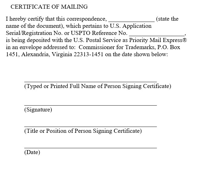 Sample certificate of mailing for express mail with the following text "I hereby certify that this correspondence, [state the name of the document], which pertains to U.S. Application Serial/Registration No. or USPTO Reference No. [Enter the Number Here], is being deposited with the U.S. Postal Service as Priority Mail Express® in an envelope addressed to:  Commissioner for Trademarks, P.O. Box 1451, Alexandria, Virginia 22313-1451 on the date shown below:" and lines for the typed or printed name of the signatory, the signatory's title, the signature, and the date.
